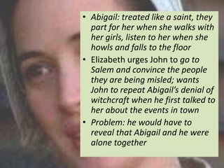 • Abigail: treated like a saint, they
  part for her when she walks with
  her girls, listen to her when she
  howls and falls to the floor
• Elizabeth urges John to go to
  Salem and convince the people
  they are being misled; wants
  John to repeat Abigail’s denial of
  witchcraft when he first talked to
  her about the events in town
• Problem: he would have to
  reveal that Abigail and he were
  alone together
 