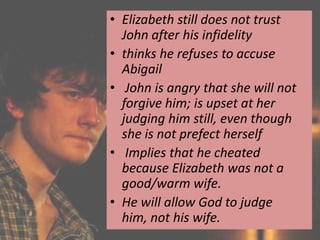 • Elizabeth still does not trust
  John after his infidelity
• thinks he refuses to accuse
  Abigail
• John is angry that she will not
  forgive him; is upset at her
  judging him still, even though
  she is not prefect herself
• Implies that he cheated
  because Elizabeth was not a
  good/warm wife.
• He will allow God to judge
  him, not his wife.
 