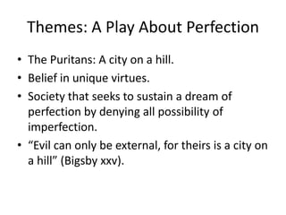 Themes: A Play About PerfectionThe Puritans: A city on a hill. Belief in unique virtues.Society that seeks to sustain a dream of perfection by denying all possibility of imperfection.“Evil can only be external, for theirs is a city on a hill” (Bigsby xxv). 