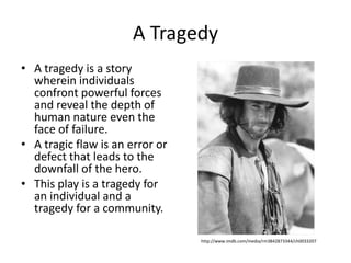 A TragedyA tragedy is a story wherein individuals confront powerful forces and reveal the depth of human nature even the face of failure.A tragic flaw is an error or defect that leads to the downfall of the hero.This play is a tragedy for an individual and a tragedy for a community.http://www.imdb.com/media/rm3842873344/ch0033207