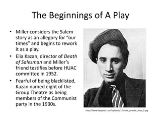 The Beginnings of A PlayMiller considers the Salem story as an allegory for “our times” and begins to rework it as a play.Elia Kazan, director of Death of Salesman and Miller’s friend testifies before HUAC committee in 1952.Fearful of being blacklisted, Kazan named eight of the Group Theatre as being members of the Communist party in the 1930s.http://www.lasplash.com/uploads/1/inside_private_lives_5.jpg