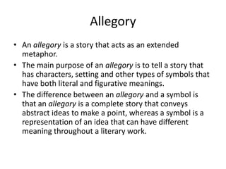 AllegoryAn allegory is a story that acts as an extended metaphor. The main purpose of an allegory is to tell a story that has characters, setting and other types of symbols that have both literal and figurative meanings. The difference between an allegory and a symbol is that an allegory is a complete story that conveys abstract ideas to make a point, whereas a symbol is a representation of an idea that can have different meaning throughout a literary work.