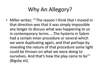 Why An Allegory? Miller writes: “‘The reason I think that I moved in that direction was that it was simply impossible any longer to discuss what was happening to us in contemporary terms. …The hysteria in Salem had a certain inner procedure or several which we were duplicating again, and that perhaps by revealing the nature of that procedure some light could be thrown on what we were doing to ourselves. And that’s how the play came to be’” (Bigsby xii). 