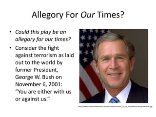 Allegory For Our Times?Could this play be an allegory for our times? Consider the fight against terrorism as laid out to the world by former President, George W. Bush on November 6, 2001: “You are either with us or against us.” http://www.damonchernavsky.com/Pictures/Pictures_Of_US_Presidents/George-W-Bush.jpg