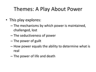 Themes: A Play About PowerThis play explores:The mechanisms by which power is maintained, challenged, lostThe seductiveness of powerThe power of guiltHow power equals the ability to determine what is realThe power of life and death