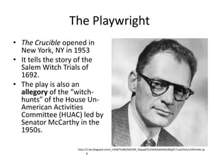 The PlaywrightThe Crucible opened in New York, NY in 1953It tells the story of the Salem Witch Trials of 1692.The play is also an allegory of the “witch-hunts” of the House Un-American Activities Committee (HUAC) led by Senator McCarthy in the 1950s.http://1.bp.blogspot.com/_mbWThvBk2kA/SM_VbpqdO1I/AAAAAAAAGd8/gFC7uw2lsVs/s320miller.jpg