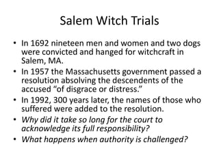 Salem Witch TrialsIn 1692 nineteen men and women and two dogs were convicted and hanged for witchcraft in Salem, MA. In 1957 the Massachusetts government passed a resolution absolving the descendents of the accused “of disgrace or distress.” In 1992, 300 years later, the names of those who suffered were added to the resolution.Why did it take so long for the court to acknowledge its full responsibility?What happens when authority is challenged? 