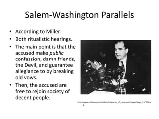 Salem-Washington ParallelsAccording to Miller:Both ritualistic hearings.The main point is that the accused make public confession, damn friends, the Devil, and guarantee allegiance to by breaking old vows.Then, the accused are free to rejoin society of decent people.http://www.archives.gov/exhibits/treasures_of_congress/Images/page_23/70b.jpg