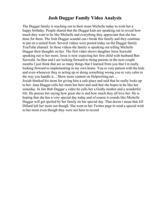 Josh Duggar Family Video Analysis
The Duggar family is reaching out to their mom Michelle today to wish her a
happy birthday. People shared that the Duggar kids are speaking out to reveal how
much they want to be like Michelle and everything they appreciate that she has
done for them. The Josh Duggar scandal can t break this family and they continue
to put on a united front. Several videos were posted today on the Duggar family
YouTube channel. In these videos the family is speaking out telling Michelle
Duggar their thoughts on her. The first video shows daughter Jessa Seewald
speaking out to her mom. Jessa is now expecting her first child with husband Ben
Seewald. As Ben and I are looking forward to being parents in the next couple
months I just think that are so many things that I learned from you that I m really
looking froward to implementing in my own home. You re very patient with the kids
and even whenever they re acting up or doing something wrong you re very calm in
the way you handle it.... Show more content on Helpwriting.net ...
Josiah thanked his mom for giving him a safe place and said that he really looks up
to her. Jana Duggar calls her mom her hero and said that she hopes to be like her
someday. In Jim Bob Duggar s video he calls her a Godly mother and a wonderful
life. He praises her saying how great she is and how much they all love her. He is
hoping that she has a very special day today and of course it sounds like Michelle
Duggar will get spoiled by her family on her special day. That doesn t mean that Jill
Dillard left her mom out though. She went to her Twitter page to send a special wish
to her mom even though they were not here to record
 