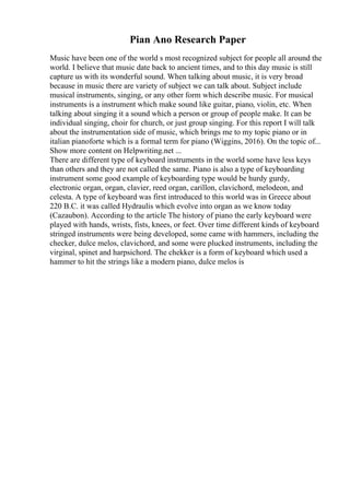 Pian Ano Research Paper
Music have been one of the world s most recognized subject for people all around the
world. I believe that music date back to ancient times, and to this day music is still
capture us with its wonderful sound. When talking about music, it is very broad
because in music there are variety of subject we can talk about. Subject include
musical instruments, singing, or any other form which describe music. For musical
instruments is a instrument which make sound like guitar, piano, violin, etc. When
talking about singing it a sound which a person or group of people make. It can be
individual singing, choir for church, or just group singing. For this report I will talk
about the instrumentation side of music, which brings me to my topic piano or in
italian pianoforte which is a formal term for piano (Wiggins, 2016). On the topic of...
Show more content on Helpwriting.net ...
There are different type of keyboard instruments in the world some have less keys
than others and they are not called the same. Piano is also a type of keyboarding
instrument some good example of keyboarding type would be hurdy gurdy,
electronic organ, organ, clavier, reed organ, carillon, clavichord, melodeon, and
celesta. A type of keyboard was first introduced to this world was in Greece about
220 B.C. it was called Hydraulis which evolve into organ as we know today
(Cazaubon). According to the article The history of piano the early keyboard were
played with hands, wrists, fists, knees, or feet. Over time different kinds of keyboard
stringed instruments were being developed, some came with hammers, including the
checker, dulce melos, clavichord, and some were plucked instruments, including the
virginal, spinet and harpsichord. The chekker is a form of keyboard which used a
hammer to hit the strings like a modern piano, dulce melos is
 