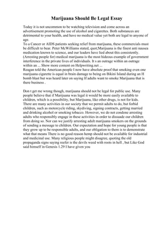 Marijuana Should Be Legal Essay
Today it is not uncommon to be watching television and come across an
advertisement promoting the use of alcohol and cigarettes. Both substances are
detrimental to your health, and have no medical value yet both are legal to anyone of
age.
To a Cancer or AIDS patients seeking relief from marijuana, these commercials must
be difficult to bear. Peter McWilliams stated, quot;Marijuana is the finest anti nausea
medication known to science, and our leaders have lied about this consistently.
(Arresting people for) medical marijuana is the most hideous example of government
interference in the private lives of individuals. It s an outrage within an outrage
within an ... Show more content on Helpwriting.net ...
Reagan told the American people I now have absolute proof that smoking even one
marijuana cigarette is equal in brain damage to being on Bikini Island during an H
bomb blast but was heard later on saying If adults want to smoke Marijuana that is
there business .
Don t get me wrong though, marijuana should not be legal for public use. Many
people believe that if Marijuana was legal it would be more easily available to
children, which is a possibility, but Marijuana, like other drugs, is not for kids.
There are many activities in our society that we permit adults to do, but forbid
children, such as motorcycle riding, skydiving, signing contracts, getting married
and drinking alcohol or smoking tobacco. However, we do not condone arresting
adults who responsibly engage in these activities in order to dissuade our children
from doing so. Nor can we justify arresting adult marijuana smokers on the grounds
of sending a message to children. Our expectation and hope for young people is that
they grow up to be responsible adults, and our obligation to them is to demonstrate
what that means There is no good reason hemp should not be available for industrial
and medicinal use. Many religious people might disagree, quoting the old
propaganda signs saying reefer is the devils weed with roots in hell , but Like God
said himself in Genesis 1.29 I have given you
 