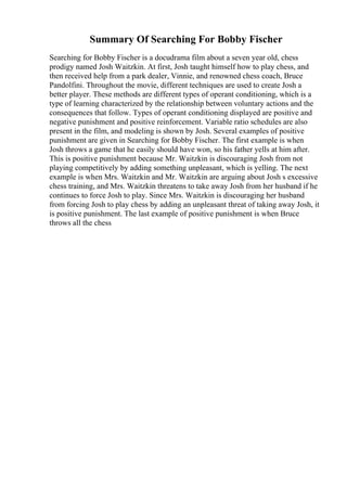 Summary Of Searching For Bobby Fischer
Searching for Bobby Fischer is a docudrama film about a seven year old, chess
prodigy named Josh Waitzkin. At first, Josh taught himself how to play chess, and
then received help from a park dealer, Vinnie, and renowned chess coach, Bruce
Pandolfini. Throughout the movie, different techniques are used to create Josh a
better player. These methods are different types of operant conditioning, which is a
type of learning characterized by the relationship between voluntary actions and the
consequences that follow. Types of operant conditioning displayed are positive and
negative punishment and positive reinforcement. Variable ratio schedules are also
present in the film, and modeling is shown by Josh. Several examples of positive
punishment are given in Searching for Bobby Fischer. The first example is when
Josh throws a game that he easily should have won, so his father yells at him after.
This is positive punishment because Mr. Waitzkin is discouraging Josh from not
playing competitively by adding something unpleasant, which is yelling. The next
example is when Mrs. Waitzkin and Mr. Waitzkin are arguing about Josh s excessive
chess training, and Mrs. Waitzkin threatens to take away Josh from her husband if he
continues to force Josh to play. Since Mrs. Waitzkin is discouraging her husband
from forcing Josh to play chess by adding an unpleasant threat of taking away Josh, it
is positive punishment. The last example of positive punishment is when Bruce
throws all the chess
 