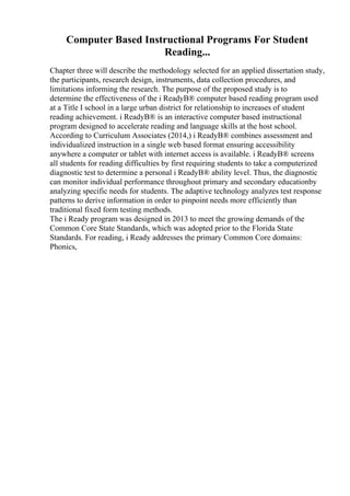 Computer Based Instructional Programs For Student
Reading...
Chapter three will describe the methodology selected for an applied dissertation study,
the participants, research design, instruments, data collection procedures, and
limitations informing the research. The purpose of the proposed study is to
determine the effectiveness of the i ReadyВ® computer based reading program used
at a Title I school in a large urban district for relationship to increases of student
reading achievement. i ReadyВ® is an interactive computer based instructional
program designed to accelerate reading and language skills at the host school.
According to Curriculum Associates (2014,) i ReadyВ® combines assessment and
individualized instruction in a single web based format ensuring accessibility
anywhere a computer or tablet with internet access is available. i ReadyВ® screens
all students for reading difficulties by first requiring students to take a computerized
diagnostic test to determine a personal i ReadyВ® ability level. Thus, the diagnostic
can monitor individual performance throughout primary and secondary educationby
analyzing specific needs for students. The adaptive technology analyzes test response
patterns to derive information in order to pinpoint needs more efficiently than
traditional fixed form testing methods.
The i Ready program was designed in 2013 to meet the growing demands of the
Common Core State Standards, which was adopted prior to the Florida State
Standards. For reading, i Ready addresses the primary Common Core domains:
Phonics,
 