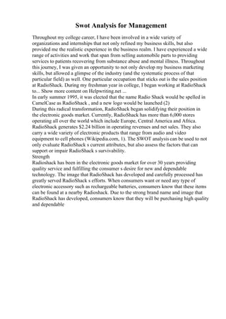 Swot Analysis for Management
Throughout my college career, I have been involved in a wide variety of
organizations and internships that not only refined my business skills, but also
provided me the realistic experience in the business realm. I have experienced a wide
range of activities and work that span from selling automobile parts to providing
services to patients recovering from substance abuse and mental illness. Throughout
this journey, I was given an opportunity to not only develop my business marketing
skills, but allowed a glimpse of the industry (and the systematic process of that
particular field) as well. One particular occupation that sticks out is the sales position
at RadioShack. During my freshman year in college, I began working at RadioShack
to... Show more content on Helpwriting.net ...
In early summer 1995, it was elected that the name Radio Shack would be spelled in
CamelCase as RadioShack , and a new logo would be launched (2)
During this radical transformation, RadioShack began solidifying their position in
the electronic goods market. Currently, RadioShack has more than 6,000 stores
operating all over the world which include Europe, Central America and Africa.
RadioShack generates $2.24 billion in operating revenues and net sales. They also
carry a wide variety of electronic products that range from audio and video
equipment to cell phones (Wikipedia.com, 1). The SWOT analysis can be used to not
only evaluate RadioShack s current attributes, but also assess the factors that can
support or impair RadioShack s survivability.
Strength
Radioshack has been in the electronic goods market for over 30 years providing
quality service and fulfilling the consumer s desire for new and dependable
technology. The image that RadioShack has developed and carefully processed has
greatly served RadioShack s efforts. When consumers want or need any type of
electronic accessory such as rechargeable batteries, consumers know that these items
can be found at a nearby Radioshack. Due to the strong brand name and image that
RadioShack has developed, consumers know that they will be purchasing high quality
and dependable
 