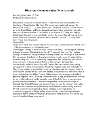 Discovery Communication Swot Analysis
Patrick QuirkOctober 27, 2016
Discovery Communications
Introduction Discovery Communications is a television network started in 1985
based out of Silver Spring, Maryland. The network owns channels such as the
Discovery Channel, TLC, Animal Planet, and Destination America. Their Channels
air in the United States and in two hundred and twenty other countries. Currently
Discovery Communications is ranked 406 in the Fortune 500. They also employ
about seven thousand people worldwide. Most of the shows they televise are about
nature and the environment. On some of their networks such as TLC, they show
more reality based television.
Sustainability
There is not much info on sustainability on Discovery Communications website. Since
... Show more content on Helpwriting.net ...
Their biggest strength is definitely their stance on diversity. They take pride in being
a diverse company. That quote from their CEO summed it up best. They believe
having a diverse workforce gives them a strong competitive advantage in their market.
Having a strong foundation in diversity helps for a broader scope on ideas for their
network. They also excel in community engagement. The shows they televise help
raise awareness of environmental threats to their viewers. Between their
documentaries and their partnership with Oceana, Discovery excels in spreading
awareness of wildlife endangerment. Where the company lacks is in sustainability.
They do not produce a sustainability report or talk about how the company helps the
environment. Based off what I saw on CSRHub, the company is a bit behind when it
comes to sustainability. Other Fortune 500 companies have stronger sustainability
practices in place. Since Discovery Communications is only a cable network and they
do not produce physical goods, it may be more difficult for them to have the same
policies as other companies. You would imagine that the network in charge of
channels like Animal Planet would have more info on how the company itself takes
care of the environment but unfortunately that information is not readily available.
Overall Discovery Communication has its strengths in its diversity and its
community engagement. By providing a sustainability report and improving the
companies impact on the environment, Discovery Communications will have a well
rounded standard of corporate social
 
