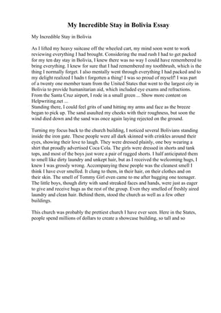 My Incredible Stay in Bolivia Essay
My Incredible Stay in Bolivia
As I lifted my heavy suitcase off the wheeled cart, my mind soon went to work
reviewing everything I had brought. Considering the mad rush I had to get packed
for my ten day stay in Bolivia, I knew there was no way I could have remembered to
bring everything. I knew for sure that I had remembered my toothbrush, which is the
thing I normally forget. I also mentally went through everything I had packed and to
my delight realized I hadn t forgotten a thing! I was so proud of myself! I was part
of a twenty one member team from the United States that went to the largest city in
Bolivia to provide humanitarian aid, which included eye exams and refractions.
From the Santa Cruz airport, I rode in a small green ... Show more content on
Helpwriting.net ...
Standing there, I could feel grits of sand hitting my arms and face as the breeze
began to pick up. The sand asaulted my cheeks with their roughness, but soon the
wind died down and the sand was once again laying rejected on the ground.
Turning my focus back to the church building, I noticed several Bolivians standing
inside the iron gate. These people were all dark skinned with crinkles around their
eyes, showing their love to laugh. They were dressed plainly, one boy wearing a
shirt that proudly advertised Coca Cola. The girls were dressed in shorts and tank
tops, and most of the boys just wore a pair of ragged shorts. I half anticipated them
to smell like dirty laundry and unkept hair, but as I received the welcoming hugs, I
knew I was grossly wrong. Accompanying these people was the cleanest smell I
think I have ever smelled. It clung to them, in their hair, on their clothes and on
their skin. The smell of Tommy Girl even came to me after hugging one teenager.
The little boys, though dirty with sand streaked faces and hands, were just as eager
to give and receive hugs as the rest of the group. Even they smelled of freshly aired
laundry and clean hair. Behind them, stood the church as well as a few other
buildings.
This church was probably the prettiest church I have ever seen. Here in the States,
people spend millions of dollars to create a showcase building, so tall and so
 