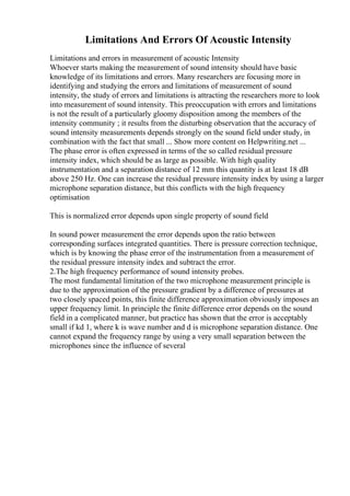 Limitations And Errors Of Acoustic Intensity
Limitations and errors in measurement of acoustic Intensity
Whoever starts making the measurement of sound intensity should have basic
knowledge of its limitations and errors. Many researchers are focusing more in
identifying and studying the errors and limitations of measurement of sound
intensity, the study of errors and limitations is attracting the researchers more to look
into measurement of sound intensity. This preoccupation with errors and limitations
is not the result of a particularly gloomy disposition among the members of the
intensity community ; it results from the disturbing observation that the accuracy of
sound intensity measurements depends strongly on the sound field under study, in
combination with the fact that small ... Show more content on Helpwriting.net ...
The phase error is often expressed in terms of the so called residual pressure
intensity index, which should be as large as possible. With high quality
instrumentation and a separation distance of 12 mm this quantity is at least 18 dB
above 250 Hz. One can increase the residual pressure intensity index by using a larger
microphone separation distance, but this conflicts with the high frequency
optimisation
This is normalized error depends upon single property of sound field
In sound power measurement the error depends upon the ratio between
corresponding surfaces integrated quantities. There is pressure correction technique,
which is by knowing the phase error of the instrumentation from a measurement of
the residual pressure intensity index and subtract the error.
2.The high frequency performance of sound intensity probes.
The most fundamental limitation of the two microphone measurement principle is
due to the approximation of the pressure gradient by a difference of pressures at
two closely spaced points, this finite difference approximation obviously imposes an
upper frequency limit. In principle the finite difference error depends on the sound
field in a complicated manner, but practice has shown that the error is acceptably
small if kd 1, where k is wave number and d is microphone separation distance. One
cannot expand the frequency range by using a very small separation between the
microphones since the influence of several
 