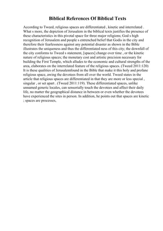 Biblical References Of Biblical Texts
According to Tweed, religious spaces are differentiated , kinetic and interrelated .
What s more, the depiction of Jerusalem in the biblical texts justifies the presence of
these characteristics in this pivotal space for three major religions; God s high
recognition of Jerusalem and people s entrenched belief that Godis in the city and
therefore their fearlessness against any potential disaster as shown in the Bible
illustrates the uniqueness and thus the differentiated ness of this city; the downfall of
the city conforms to Tweed s statement, [spaces] change over time , or the kinetic
nature of religious spaces; the monetary cost and artistic precision necessary for
building the First Temple, which alludes to the economic and cultural strengths of the
area, elaborates on the interrelated feature of the religious spaces. (Tweed 2011:120)
It is these qualities of Jerusalemfound in the Bible that make it this holy and profane
religious space, awing the devotees from all over the world. Tweed states in the
article that religious spaces are differentiated in that they are more or less special ,
singular , or set apart . (Tweed 2011:119). These differentiated spaces, unlike
unnamed generic locales, can sensorially touch the devotees and affect their daily
life, no matter the geographical distance in between or even whether the devotees
have experienced the sites in person. In addition, he points out that spaces are kinetic
; spaces are processes,
 