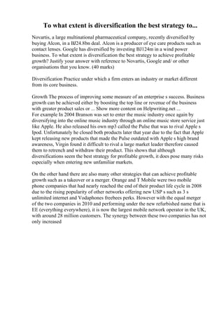 To what extent is diversification the best strategy to...
Novartis, a large multinational pharmaceutical company, recently diversified by
buying Alcon, in a ВЈ24.8bn deal. Alcon is a producer of eye care products such as
contact lenses. Google has diversified by investing ВЈ124m in a wind power
business. To what extent is diversification the best strategy to achieve profitable
growth? Justify your answer with reference to Novartis, Google and/ or other
organisations that you know. (40 marks)
Diversification Practice under which a firm enters an industry or market different
from its core business.
Growth The process of improving some measure of an enterprise s success. Business
growth can be achieved either by boosting the top line or revenue of the business
with greater product sales or ... Show more content on Helpwriting.net ...
For example In 2004 Branson was set to enter the music industry once again by
diversifying into the online music industry through an online music store service just
like Apple. He also released his own mp3 called the Pulse that was to rival Apple s
Ipod. Unfortunately he closed both products later that year due to the fact that Apple
kept releasing new products that made the Pulse outdated with Apple s high brand
awareness, Virgin found it difficult to rival a large market leader therefore caused
them to retrench and withdraw their product. This shows that although
diversifications seem the best strategy for profitable growth, it does pose many risks
especially when entering new unfamiliar markets.
On the other hand there are also many other strategies that can achieve profitable
growth such as a takeover or a merger. Orange and T Mobile were two mobile
phone companies that had nearly reached the end of their product life cycle in 2008
due to the rising popularity of other networks offering new USP s such as 3 s
unlimited internet and Vodaphones freebees perks. However with the equal merger
of the two companies in 2010 and performing under the new refurbished name that is
EE (everything everywhere), it is now the largest mobile network operator in the UK,
with around 28 million customers. The synergy between these two companies has not
only increased
 