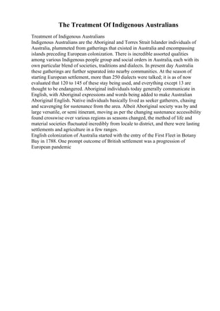 The Treatment Of Indigenous Australians
Treatment of Indigenous Australians
Indigenous Australians are the Aboriginal and Torres Strait Islander individuals of
Australia, plummeted from gatherings that existed in Australia and encompassing
islands preceding European colonization. There is incredible assorted qualities
among various Indigenous people group and social orders in Australia, each with its
own particular blend of societies, traditions and dialects. In present day Australia
these gatherings are further separated into nearby communities. At the season of
starting European settlement, more than 250 dialects were talked; it is as of now
evaluated that 120 to 145 of these stay being used, and everything except 13 are
thought to be endangered. Aboriginal individuals today generally communicate in
English, with Aboriginal expressions and words being added to make Australian
Aboriginal English. Native individuals basically lived as seeker gatherers, chasing
and scavenging for sustenance from the area. Albeit Aboriginal society was by and
large versatile, or semi itinerant, moving as per the changing sustenance accessibility
found crosswise over various regions as seasons changed, the method of life and
material societies fluctuated incredibly from locale to district, and there were lasting
settlements and agriculture in a few ranges.
English colonization of Australia started with the entry of the First Fleet in Botany
Bay in 1788. One prompt outcome of British settlement was a progression of
European pandemic
 