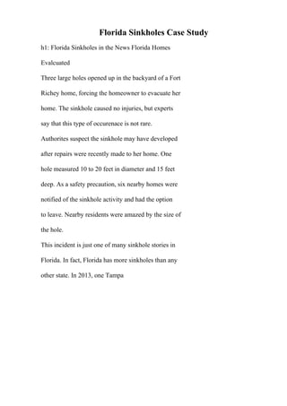 Florida Sinkholes Case Study
h1: Florida Sinkholes in the News Florida Homes
Evalcuated
Three large holes opened up in the backyard of a Fort
Richey home, forcing the homeowner to evacuate her
home. The sinkhole caused no injuries, but experts
say that this type of occurenace is not rare.
Authorites suspect the sinkhole may have developed
after repairs were recently made to her home. One
hole measured 10 to 20 feet in diameter and 15 feet
deep. As a safety precaution, six nearby homes were
notified of the sinkhole activity and had the option
to leave. Nearby residents were amazed by the size of
the hole.
This incident is just one of many sinkhole stories in
Florida. In fact, Florida has more sinkholes than any
other state. In 2013, one Tampa
 