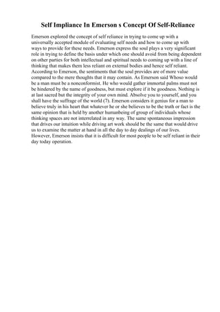Self Impliance In Emerson s Concept Of Self-Reliance
Emerson explored the concept of self reliance in trying to come up with a
universally accepted module of evaluating self needs and how to come up with
ways to provide for these needs. Emerson express the soul plays a very significant
role in trying to define the basis under which one should avoid from being dependent
on other parties for both intellectual and spiritual needs to coming up with a line of
thinking that makes them less reliant on external bodies and hence self reliant.
According to Emerson, the sentiments that the soul provides are of more value
compared to the mere thoughts that it may contain. As Emerson said Whoso would
be a man must be a nonconformist. He who would gather immortal palms must not
be hindered by the name of goodness, but must explore if it be goodness. Nothing is
at last sacred but the integrity of your own mind. Absolve you to yourself, and you
shall have the suffrage of the world (7). Emerson considers it genius for a man to
believe truly in his heart that whatever he or she believes to be the truth or fact is the
same opinion that is held by another humanbeing of group of individuals whose
thinking spaces are not interrelated in any way. The same spontaneous impression
that drives our intuition while driving art work should be the same that would drive
us to examine the matter at hand in all the day to day dealings of our lives.
However, Emerson insists that it is difficult for most people to be self reliant in their
day today operation.
 