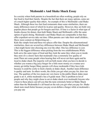 Mcdonald s And Shake Shack Essay
In a society where both parents in a household are often working, people rely on
fast food to feed their family. Despite the fact that there are many options, some are
of a much higher quality than others. An example of this is McDonald s and Shake
Shack. Although these two fast food restaurants share some similarities, there are
many differences most of which lie in price and quality. However, they are both very
popular places that people go for burgers and fries. If time is a factor in what type of
foodto choose for dinner, then both Shake Shack and McDonald s offer the same
option of quick dining. Mcdonald s and Shake Shack are comparable in that they
offer expedient service take out time. Often parents can t take their small children...
Show more content on Helpwriting.net ...
Kids like simple food and these two places offer that. Despite the aforementioned
similarities, there are several key differences between Shake Shack and McDonald
s that might factor into choosing one over the other. One key difference is cost.
This is the biggest difference when picking from the two establishments.While
both serve the same types of food and they look the same they when you re inside
they aren t.It s a know facts that mcdonald s has a extremely low quality of
meat.There are some people when hearing that will never eat there again and be
loyal to shake shack.The majority will eat both meats what you have to decide is
whether you wanna a big juicy burger for a little more money or u wanna save
money get dollar burger.Many parents will chose mcdonalds if they have kids
because it could be costly to feed a family at shake shack. Another main difference
is quality and taste. In others words, the cliche you get what you pay for, does run
true. The qualities of the two meats are very know in the public.Shack shake meat
grade is an A ,while mcdonald s has a b grade meat .This is problem to lot of
people and why they might chose to eat at shake shack over mcdonald.Anyone who
s been to these places can tell you that the taste extremely better at Shake Shack
rather than the Mcdonalds.It s all based on the rule you get what you pay for .Shake
shack taste much better because you pay seven dollars a burger while at mcdonald s
you pay one
 