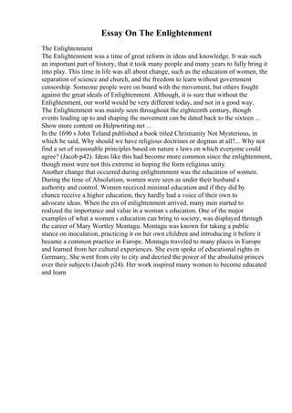 Essay On The Enlightenment
The Enlightenment
The Enlightenment was a time of great reform in ideas and knowledge. It was such
an important part of history, that it took many people and many years to fully bring it
into play. This time in life was all about change, such as the education of women, the
separation of science and church, and the freedom to learn without government
censorship. Someone people were on board with the movement, but others fought
against the great ideals of Enlightenment. Although, it is sure that without the
Enlightenment, our world would be very different today, and not in a good way.
The Enlightenment was mainly seen throughout the eighteenth century, though
events leading up to and shaping the movement can be dated back to the sixteen ...
Show more content on Helpwriting.net ...
In the 1690 s John Toland published a book titled Christianity Not Mysterious, in
which he said, Why should we have religious doctrines or dogmas at all?... Why not
find a set of reasonable principles based on nature s laws on which everyone could
agree? (Jacob p42). Ideas like this had become more common since the enlightenment,
though most were not this extreme in hoping the form religious unity.
Another change that occurred during enlightenment was the education of women.
During the time of Absolutism, women were seen as under their husband s
authority and control. Women received minimal education and if they did by
chance receive a higher education, they hardly had a voice of their own to
advocate ideas. When the era of enlightenment arrived, many men started to
realized the importance and value in a woman s education. One of the major
examples of what a women s education can bring to society, was displayed through
the career of Mary Wortley Montagu. Montagu was known for taking a public
stance on inoculation, practicing it on her own children and introducing it before it
became a common practice in Europe. Montagu traveled to many places in Europe
and learned from her cultural experiences. She even spoke of educational rights in
Germany, She went from city to city and decried the power of the absolutist princes
over their subjects (Jacob p24). Her work inspired many women to become educated
and learn
 