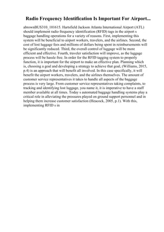 Radio Frequency Identification Is Important For Airport...
abrownBUS310_101615. Hartsfield Jackson Atlanta International Airport (ATL)
should implement radio frequency identification (RFID) tags in the airport s
baggage handling operations for a variety of reasons. First, implementing this
system will be beneficial to airport workers, travelers, and the airlines. Second, the
cost of lost luggage fees and millions of dollars being spent in reimbursements will
be significantly reduced. Third, the overall control of luggage will be more
efficient and effective. Fourth, traveler satisfaction will improve, as the luggage
process will be hassle free. In order for the RFID tagging system to properly
function, it is important for the airport to make an effective plan. Planning which
is, choosing a goal and developing a strategy to achieve that goal, (Williams, 2015,
p.4) is an approach that will benefit all involved. In this case specifically, it will
benefit the airport workers, travelers, and the airlines themselves. The amount of
customer service representatives it takes to handle all aspects of the baggage
process is very large. From customer service representatives taking complaints, to
tracking and identifying lost luggage, you name it, it is imperative to have a staff
member available at all times. Today s automated baggage handling systems play a
critical role in alleviating the pressures played on ground support personnel and in
helping them increase customer satisfaction (Heacock, 2005, p.1). With this,
implementing RFID s in
 