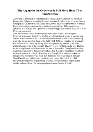 The Argument On Cyberwar Is Still More Hype Than
Hazard Essay
According to Thomas Rid s (2016) article, Think Again: Cyberwar, we have been
hearing that Cyberwar is coming! for more than two decades. However, even though
we experience cyberattacks on a daily basis, to this day none of the threats or attacks
has been significant enough to be considered an act of war. Rid s argument on
cyberwar is as of right now Cyberwar is still more hype than hazard. (Rid, 2016, p. 1)
Cyberwar Argument
John Arquilla and David Ronfeldt published a paper in 1993 declaring that
Cyberwar is coming! (Rid, 2016, p1) Rid says, Since then, it seems to have arrived
at least by the account of the U.S. military establishment, which is busy competing
over who should get what share of the fight. (Rid, 2016, p.1) Fueling his argument
Rid defines an act of war by stating it has to be potentially violent, it has to be
purposeful, and it has to be political. (Rid, 2016, p.1) Furthermore, he says There is
no known cyberattack that has caused the loss of human life. No cyber offense has
ever injured a person or damaged a building. And if an act is not at least potentially
violent, it s not an act of war. Separating war from physical violence makes it a
metaphorical notion; it would mean that there is no way to distinguish between
World War II, say, and the wars on obesity and cancer (Rid, 2016, p.1) Rid
reinforces his argument by presenting evidence such as analogies of past cyber
attacks and acts of war. He recounts cyberattacks on Estonia in April
 