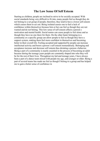 The Low Sense Of Self Esteem
Starting as children, people are inclined to strive to be socially accepted. With
social standards being very difficult to fit into, many people feel as though they do
not belong to a set group of people; therefore, they tend to have a lower self esteem
which causes them to act out. Being isolated causes one to feel a lack of
confidence within themselves because him or her can feel as though they are not
wanted and do not belong. This low sense of self esteem affects a person s
motivation and mental health. Social norms can cause people to feel alone and as
though they have no one there for them. On the other hand, belonging to a
community or a specific group can allow people to feel as though they have a
support system, making them feel more confident in themselves and becoming
better in their overall life. Feeling accepted and supported by people can increase
intellectual activity and boost a person s self esteem tremendously. Belonging and
acceptance increase and decrease self esteem thus dictating a person s behavior.
Being a part of a community is nearly essential in the process of becoming an adult
because during the teenage years people are constantly shaped into who they will
be for the rest of their lives. Throughout my kid and teenage years, I have always
been a part of a dance team mixed with people my age, and younger or older. Being a
part of several teams has made me feel as though I belong to a group and has helped
me to gain a better sense of confidence in
 