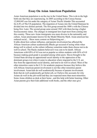 Essay On Asian American Population
Asian American population is on the rise in the United States. This is do to the high
birth rate that they are experiencing. In 2005 according to the Census bureau
12,868,845 was list under the category of Asian/ Pacific Islander This accounted
for.4.4% of The US population. The migration of Asians into the United Statescan be
divided into two distinct periods. The first group around the 1800 s with the Chinese
being first. Later, The second group came around 1965 with them having a higher
Socioeconomic status. The changes in immigrant laws kept most from coming into
this country. These new Asian immigrants was more diverse in the nationality and
culture. Asian americanare known for the Model Minority Myth. Asian american has
endured social,... Show more content on Helpwriting.net ...
It talks about how culture influence, and parents involvement has affected the
African American culture academically.Blacks get accused of acting white when
doing well in school, so the culture influence sometime make them choose not to do
well in school. The blacks students believed it was cute to be dumb. African
Americans with GPA of 4.0 was not as popular as whites students with GPA of 4.0
because making good grade is accepted among white peers. Slaves brought to the
United State develop an oppositional social identity to the oppression of the
dominant group even when it came to education where migrated to the U.S. are
free from the oppositional social identity, and tend to do well in school. Most of the
other minorities came to the U.S. for academic purposes because they believe this
will.African American parent involvement is not like other minorities parent
involvement. Asian kids do well academically because of parents involvement.
Kids that do well academically get better job, so I believe this accounts for why
Asians do well in the job world and they are respected more than most minorities.
Some Asian children as desk at their home , and this help with better learning. Other
Asian parents give their kids additional work books, and the other ones give
 