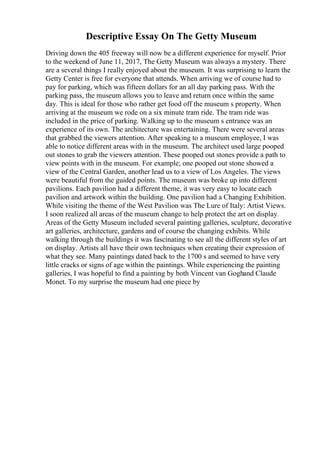 Descriptive Essay On The Getty Museum
Driving down the 405 freeway will now be a different experience for myself. Prior
to the weekend of June 11, 2017, The Getty Museum was always a mystery. There
are a several things I really enjoyed about the museum. It was surprising to learn the
Getty Center is free for everyone that attends. When arriving we of course had to
pay for parking, which was fifteen dollars for an all day parking pass. With the
parking pass, the museum allows you to leave and return once within the same
day. This is ideal for those who rather get food off the museum s property. When
arriving at the museum we rode on a six minute tram ride. The tram ride was
included in the price of parking. Walking up to the museum s entrance was an
experience of its own. The architecture was entertaining. There were several areas
that grabbed the viewers attention. After speaking to a museum employee, I was
able to notice different areas with in the museum. The architect used large pooped
out stones to grab the viewers attention. These pooped out stones provide a path to
view points with in the museum. For example; one pooped out stone showed a
view of the Central Garden, another lead us to a view of Los Angeles. The views
were beautiful from the guided points. The museum was broke up into different
pavilions. Each pavilion had a different theme, it was very easy to locate each
pavilion and artwork within the building. One pavilion had a Changing Exhibition.
While visiting the theme of the West Pavilion was The Lure of Italy: Artist Views.
I soon realized all areas of the museum change to help protect the art on display.
Areas of the Getty Museum included several painting galleries, sculpture, decorative
art galleries, architecture, gardens and of course the changing exhibits. While
walking through the buildings it was fascinating to see all the different styles of art
on display. Artists all have their own techniques when creating their expression of
what they see. Many paintings dated back to the 1700 s and seemed to have very
little cracks or signs of age within the paintings. While experiencing the painting
galleries, I was hopeful to find a painting by both Vincent van Goghand Claude
Monet. To my surprise the museum had one piece by
 