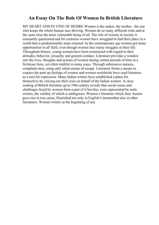 An Essay On The Role Of Women In British Literature
MY HEART AND IN VINE OF DESIRE Women is the maker, the mother , the one
who keeps the whole human race thriving. Women do so many different roles and at
the same time the most vulnurable being of all. The role of women in society is
constantly questioned and for centuries women have struggled to find their place in a
world that is predominantly male oriented. In the contemporary age women got many
opportunities in all field, even though women face many struggles in their life.
Throughout history, young women have been scrutinized with regard to their
attitudes, behavior, sexuality and general conduct. Literature provides a window
into the lives, thoughts and actions of women during certain periods of time in a
fictitious form, yet often truthful in many ways. Through submissive natures,
complaint men, using only silent means of escape. Literature forms a means to
express the pent up feelings of women and women worldwide have used literature
as a tool for expression. Many Indian writers have established a place for
themselves by voicing out their cries on behalf of the Indian women. A close
reading of British literature up to 19th century reveals that social issues and
challenges faced by women form a part of it but they were represented by male
writers, the validity of which is ambiguous. Women s literature which Jane Austen
gave rise in true sense, flourished not only in English Literaturebut also in other
literatures. Women writers at the beginning of any
 