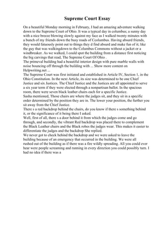 Supreme Court Essay
On a beautiful Monday morning in February, I had an amazing adventure walking
down to the Supreme Court of Ohio. It was a typical day in columbus; a sunny day
with a nice breeze blowing slowly against my face as I walked twenty minutes with
a bunch of my friends down the busy roads of Ccolumbus. Having absurd friends,
they would fatuously point out to things they d find absurd and make fun of it; like
the guy that was walkingdown to the Columbus Commons without a jacket or a
windbreaker. As we walked, I could spot the building from a distance first noticing
the big carvings that read, The Supreme Court Of Ohio .
The primeval building had a beautiful interior design with pure marble walls with
noise bouncing off through the building with ... Show more content on
Helpwriting.net ...
The Supreme Court was first initiated and established in Article IV, Section 1, in the
Ohio Constitution. In the next Article, its size was determined to be one Chief
Justice and six Justices. The Chief Justice and the Justices are all appointed to serve
a six year term if they were elected through a nonpartisan ballot. In the spacious
room, there were seven black leather chairs each for a specific Justice.
Sasha mentioned, Those chairs are where the judges sit, and they sit in a specific
order determined by the position they are in. The lower your position, the further you
sit away from the Chief Justice.
There s a red backdrop behind the chairs, do you know if there s something behind
it, or the significance of it being there I asked.
Well, first of all, there s a door behind it from which the judges come and go
through, and secondly, the vibrant Red backdrop was placed there to complement
the Black Leather chairs and the Black robes the judges wear. This makes it easier to
differentiate the judges and the backdrop She replied.
We never got to check behind the backdrop and we were asked to leave the
building because of an emergency that occurred in the building. We were all
rushed out of the building as if there was a fire wildly spreading. All you could ever
hear were people screaming and running in every direction you could possibly turn. I
had no idea if there was a
 