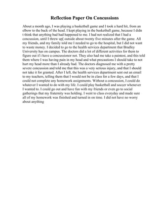 Reflection Paper On Concussions
About a month ago, I was playing a basketball game and I took a hard hit, from an
elbow to the back of the head. I kept playing in the basketball game, because I didn
t think that anything bad had happened to me. I had not realized that I had a
concussion, until I threw up[ outside about twenty five minutes after the game. All
my friends, and my family told me I needed to go to the hospital, but I did not want
to waste money. I decided to go to the health services department that Bradley
University has on campus. The doctors did a lot of different activities for them to
figure out if i have a concussionor not. They also had me take a paintest, and this told
them where I was having pain in my head and what precautions I should take to not
hurt my head more than I already had. The doctors diagnosed me with a pretty
severe concussion and told me that this was a very serious injury, and that I should
not take it for granted. After I left, the health services department sent out an email
to my teachers, telling them that I would not be in class for a few days, and that I
could not complete any homework assignments. Without a concussion, I could do
whatever I wanted to do with my life. I could play basketball and soccer whenever
I wanted to. I could go out and have fun with my friends or even go to social
gatherings that my fraternity was holding. I went to class everyday and made sure
all of my homework was finished and turned in on time. I did not have no worry
about anything
 