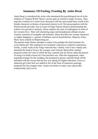Summary Of Fasting, Feasting By Anita Desai
Anita Desai is considered the writer who introduced the psychological novel in the
tradition of Virginia Woolf. Desai s novels span an extensive range of issues. They
map the evolution of a writer from obsession with the unrevealed inner world of her
female characters to themes of perennial interest to all. Her preoccupation with the
female psyche provides way to issues of larger human interests demonstrating the
authors own growth to maturity. Desai explores the state of nothingness in some of
her womens lives. Their soft simmering anger and lackadaisical attitude arouses
contrary emotions of sympathy and irritation. Desai describes her women characters
as slipper dragging i.e. gesture of defiance and of dissatisfaction. Majority of her...
Show more content on Helpwriting.net ...
The parents make frantic attempts to marry Uma perhaps the final terminus for
every Indian girl. She undergoes two traumatic experiences related to matrimony.
Firstly, a suitor waits in the wings when the boy s family visits Uma s family and
demands the hand of Aruna, the younger sister instead. Meanwhile, another
proposal comes for Uma in which the boy s parents ask for dowry under the pretext
of using it to build a house for Uma and their son. After the engagement, when
negotiation began for the wedding, the prospective groom s parents break off the
betrothal with the excuse that the boy was opting for higher education. Uma is a
shattered girl when fuel was added to fire in the form of numerous marriage
proposals for her younger sister. Aruna was better in many ways, physically,
academically and even in
 