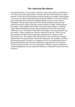 The American Revolution
In American history everyone believes that the American Revolution would begin in
1775. But many would argue that the American Revolution had started even earlier
than that. As the American Revolution would not spring up overnight, but throughout
a series of events that would build tension caused by different views on government,
and conflicting interests between the British and their colonies on the western
hemisphere. Virtual representation, the belief that the politicians elected would
represent the whole empire meant that a person elected in Europe would represent
the people of New England. The problem with virtual representation, is that how
can an elected official from Europe, quite possibly know the needs of the people
3,000 miles away? The British would claim that through virtual representation, that
the colonist s needs would be met. But this would not be the case. Direct elected
representation, the belief that the politicians elected from his locality would
represent his own. The colonists followed this belief. Due to not having a directly
elected official to represent them in the British Parliament. The problem with direct
elected representation was that it was impractical to have an elected official travel
back and forth between the colonies and British to represent them. The colonists
would not always feel this way in fact, During the 1760s few colonists expected or
wanted independence from an empire that had been so beneficial for them and which
seemed so
 