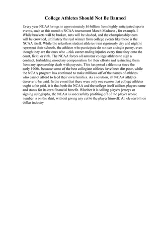 College Athletes Should Not Be Banned
Every year NCAA brings in approximately $6 billion from highly anticipated sports
events, such as this month s NCAA tournament March Madness , for example.1
While brackets will be broken, nets will be slashed, and the championship team
will be crowned, ultimately the real winner from college events like these is the
NCAA itself. While the relentless student athletes train rigorously day and night to
represent their schools, the athletes who participate do not see a single penny, even
though they are the ones who ...risk career ending injuries every time they onto the
court, field, or rink. The NCAA forces all amateur college athletes to sign a
contract, forbidding monetary compensation for their efforts and restricting them
from any sponsorship deals with payouts. This has posed a dilemma since the
early 1900s, because some of the best collegiate athletes have been dirt poor, while
the NCAA program has continued to make millions off of the names of athletes
who cannot afford to feed their own families. As a solution, all NCAA athletes
deserve to be paid. In the event that there were only one reason that college athletes
ought to be paid, it is that both the NCAA and the college itself utilizes players name
and status for its own financial benefit. Whether it is selling players jerseys or
signing autographs, the NCAA is successfully profiting off of the player whose
number is on the shirt, without giving any cut to the player himself. An eleven billion
dollar industry
 