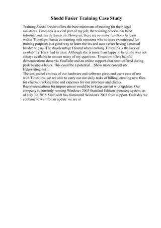 Shedd Fasier Training Case Study
Training Shedd Frasier offers the bare minimum of training for their legal
assistants. Timeslips is a vital part of my job; the training process has been
informal and mostly hands on. However, there are so many functions to learn
within Timeslips, hands on training with someone who is more experienced for
training purposes is a good way to learn the ins and outs verses having a manual
handed to you. The disadvantage I found when learning Timeslips is the lack of
availability Tracy had to train. Although she is more than happy to help, she was not
always available to answer many of my questions. Timeslips offers helpful
demonstrations done via YouTube and an online support chat room offered during
peak business hours. This could be a potential... Show more content on
Helpwriting.net ...
The designated choices of our hardware and software gives end users ease of use
with Timeslips, we are able to carry out our daily tasks of billing, creating new files
for clients, tracking time and expenses for our attorneys and clients.
Recommendations for improvement would be to keep current with updates, Our
company is currently running Windows 2003 Standard Edition operating system, as
of July 30, 2015 Microsoft has eliminated Windows 2003 from support. Each day we
continue to wait for an update we are at
 