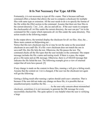 It Is Not Necessary For Type All File
Fortunately, it is not necessary to type all file s name. That is because md5sum
command offers a feature that allows the user to compute a checksum for multiple
files with same type or extension. All the user needs to do is to specify the format of
the file within the [file] section in the command. Assume that there are four files in
the current directory: 1.txt , 2.txt , abc.iso and edf.iso . If the user wants to compute
the checksumfor all .txt files under the current directory, the user can put *.txt in the
command for file s name which represents all .txt files under the same directory. This
action results in the following output:
In the output above, the terminal display the checksum for all .txt files. Also, the ...
Show more content on Helpwriting.net ...
Notice that this new checksum may be or may be not the same as the associated
checksum in save.md5 file. If a file s new checksum does not match the one in
save.md5 file, this file fails the test. Otherwise, the file passes the test. The
command checks all the file types that the user includes in the command. The output
message includes the file s name and testing result. If there is a pass, the output
gives a file name and an OK message. Otherwise, there is a FAILED message that
indicates the file failed the test. The following example gives a view of returned
output that all tests have passed. [5]
If any change is made on the content in these files, running c will give a failing result.
Assume that the content on 1.txt is changed, if the user run the checksum test again
will get the following:
Getting a failing result after running c option should catch user s attention. That is
because if the user did not make any change on these file, it is possible that an
unauthorized party modifies the file. . . . . . . . . . . . . . . . . . . . . . . . . . . . . . . . . . . .
. . . . . . . . . . . . . . . . . . . . . . . . . . . . . . . . . As the user only concern about mismatched
checksum, sometimes it is not necessary to generate the OK message for every
successfully checked file. The quite option is very helpful when the user is verifying
a large
 