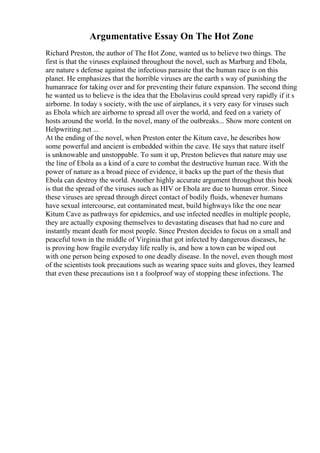 Argumentative Essay On The Hot Zone
Richard Preston, the author of The Hot Zone, wanted us to believe two things. The
first is that the viruses explained throughout the novel, such as Marburg and Ebola,
are nature s defense against the infectious parasite that the human race is on this
planet. He emphasizes that the horrible viruses are the earth s way of punishing the
humanrace for taking over and for preventing their future expansion. The second thing
he wanted us to believe is the idea that the Ebolavirus could spread very rapidly if it s
airborne. In today s society, with the use of airplanes, it s very easy for viruses such
as Ebola which are airborne to spread all over the world, and feed on a variety of
hosts around the world. In the novel, many of the outbreaks... Show more content on
Helpwriting.net ...
At the ending of the novel, when Preston enter the Kitum cave, he describes how
some powerful and ancient is embedded within the cave. He says that nature itself
is unknowable and unstoppable. To sum it up, Preston believes that nature may use
the line of Ebola as a kind of a cure to combat the destructive human race. With the
power of nature as a broad piece of evidence, it backs up the part of the thesis that
Ebola can destroy the world. Another highly accurate argument throughout this book
is that the spread of the viruses such as HIV or Ebola are due to human error. Since
these viruses are spread through direct contact of bodily fluids, whenever humans
have sexual intercourse, eat contaminated meat, build highways like the one near
Kitum Cave as pathways for epidemics, and use infected needles in multiple people,
they are actually exposing themselves to devastating diseases that had no cure and
instantly meant death for most people. Since Preston decides to focus on a small and
peaceful town in the middle of Virginiathat got infected by dangerous diseases, he
is proving how fragile everyday life really is, and how a town can be wiped out
with one person being exposed to one deadly disease. In the novel, even though most
of the scientists took precautions such as wearing space suits and gloves, they learned
that even these precautions isn t a foolproof way of stopping these infections. The
 