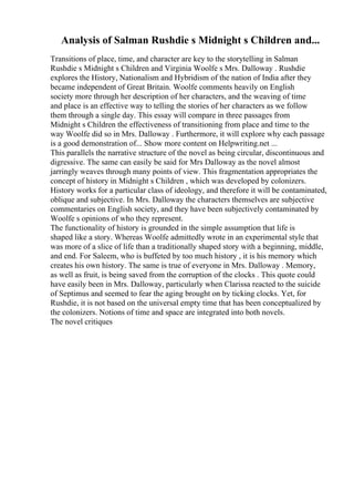 Analysis of Salman Rushdie s Midnight s Children and...
Transitions of place, time, and character are key to the storytelling in Salman
Rushdie s Midnight s Children and Virginia Woolfe s Mrs. Dalloway . Rushdie
explores the History, Nationalism and Hybridism of the nation of India after they
became independent of Great Britain. Woolfe comments heavily on English
society more through her description of her characters, and the weaving of time
and place is an effective way to telling the stories of her characters as we follow
them through a single day. This essay will compare in three passages from
Midnight s Children the effectiveness of transitioning from place and time to the
way Woolfe did so in Mrs. Dalloway . Furthermore, it will explore why each passage
is a good demonstration of... Show more content on Helpwriting.net ...
This parallels the narrative structure of the novel as being circular, discontinuous and
digressive. The same can easily be said for Mrs Dalloway as the novel almost
jarringly weaves through many points of view. This fragmentation appropriates the
concept of history in Midnight s Children , which was developed by colonizers.
History works for a particular class of ideology, and therefore it will be contaminated,
oblique and subjective. In Mrs. Dalloway the characters themselves are subjective
commentaries on English society, and they have been subjectively contaminated by
Woolfe s opinions of who they represent.
The functionality of history is grounded in the simple assumption that life is
shaped like a story. Whereas Woolfe admittedly wrote in an experimental style that
was more of a slice of life than a traditionally shaped story with a beginning, middle,
and end. For Saleem, who is buffeted by too much history , it is his memory which
creates his own history. The same is true of everyone in Mrs. Dalloway . Memory,
as well as fruit, is being saved from the corruption of the clocks . This quote could
have easily been in Mrs. Dalloway, particularly when Clarissa reacted to the suicide
of Septimus and seemed to fear the aging brought on by ticking clocks. Yet, for
Rushdie, it is not based on the universal empty time that has been conceptualized by
the colonizers. Notions of time and space are integrated into both novels.
The novel critiques
 