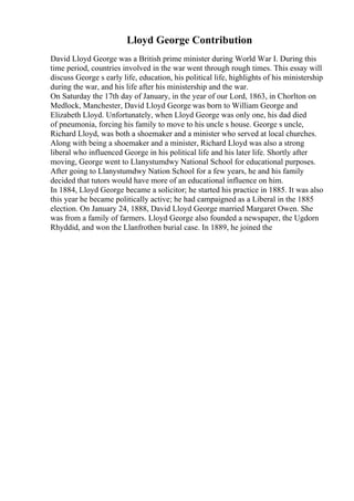 Lloyd George Contribution
David Lloyd George was a British prime minister during World War I. During this
time period, countries involved in the war went through rough times. This essay will
discuss George s early life, education, his political life, highlights of his ministership
during the war, and his life after his ministership and the war.
On Saturday the 17th day of January, in the year of our Lord, 1863, in Chorlton on
Medlock, Manchester, David Lloyd George was born to William George and
Elizabeth Lloyd. Unfortunately, when Lloyd George was only one, his dad died
of pneumonia, forcing his family to move to his uncle s house. George s uncle,
Richard Lloyd, was both a shoemaker and a minister who served at local churches.
Along with being a shoemaker and a minister, Richard Lloyd was also a strong
liberal who influenced George in his political life and his later life. Shortly after
moving, George went to Llanystumdwy National School for educational purposes.
After going to Llanystumdwy Nation School for a few years, he and his family
decided that tutors would have more of an educational influence on him.
In 1884, Lloyd George became a solicitor; he started his practice in 1885. It was also
this year he became politically active; he had campaigned as a Liberal in the 1885
election. On January 24, 1888, David Lloyd George married Margaret Owen. She
was from a family of farmers. Lloyd George also founded a newspaper, the Ugdorn
Rhyddid, and won the Llanfrothen burial case. In 1889, he joined the
 