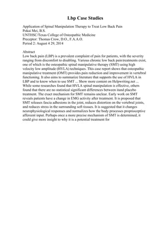 Lbp Case Studies
Application of Spinal Manipulation Therapy to Treat Low Back Pain
Pokai Mei, B.S.
UNTHSC/Texas College of Osteopathic Medicine
Preceptor: Thomas Crow, D.O., F.A.A.O.
Period 2: August 4 29, 2014
Abstract
Low back pain (LBP) is a prevalent complaint of pain for patients, with the severity
ranging from discomfort to disabling. Various chronic low back paintreatments exist,
one of which is the osteopathic spinal manipulative therapy (SMT) using high
velocity low amplitude (HVLA) techniques. This case report shows that osteopathic
manipulative treatment (OMT) provides pain reduction and improvement in vertebral
functioning. It also aims to summarize literature that supports the use of HVLA in
LBP and to know when to use SMT ... Show more content on Helpwriting.net ...
While some researches found that HVLA spinal manipulation is effective, others
found that there are no statistical significant differences between itand placebo
treatment. The exact mechanism for SMT remains unclear. Early work on SMT
reveals patients have a change in EMG activity after treatment. It is proposed that
SMT releases fascia adhesions in the joint, reduces distortion on the vertebral joints,
and reduces stress in the surrounding soft tissues. It is suggested that it changes
neurophysiological responses and normalizes how the body processes proprioceptive
affereent input. Perhaps once a more precise mechanism of SMT is determined, it
could give more insight to why it is a potential treatment for
 