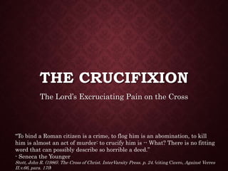 THE CRUCIFIXION
The Lord’s Excruciating Pain on the Cross
"To bind a Roman citizen is a crime, to flog him is an abomination, to kill
him is almost an act of murder: to crucify him is -- What? There is no fitting
word that can possibly describe so horrible a deed.”
- Seneca the Younger
Stott, John R. (1986). The Cross of Christ. InterVarsity Press. p. 24. (citing Cicero, Against Verres
II.v.66, para. 170)
 