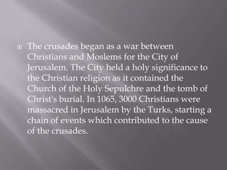    The crusades began as a war between
    Christians and Moslems for the City of
    Jerusalem. The City held a holy significance to
    the Christian religion as it contained the
    Church of the Holy Sepulchre and the tomb of
    Christ's burial. In 1065, 3000 Christians were
    massacred in Jerusalem by the Turks, starting a
    chain of events which contributed to the cause
    of the crusades.
 