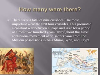    There were a total of nine crusades. The most
    important were the first four crusades. This promoted
    a constant war between Europe and Asia for a period
    of almost two hundred years. Throughout this time
    continuous movement of crusaders came from the
    Moslem possessions in Asia Minor, Syria, and Egypt.
 