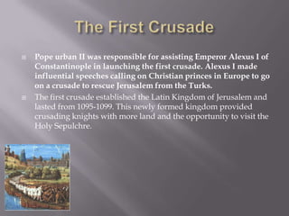    Pope urban II was responsible for assisting Emperor Alexus I of
    Constantinople in launching the first crusade. Alexus I made
    influential speeches calling on Christian princes in Europe to go
    on a crusade to rescue Jerusalem from the Turks.
   The first crusade established the Latin Kingdom of Jerusalem and
    lasted from 1095-1099. This newly formed kingdom provided
    crusading knights with more land and the opportunity to visit the
    Holy Sepulchre.
 