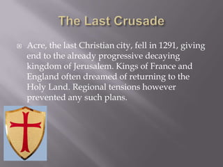    Acre, the last Christian city, fell in 1291, giving
    end to the already progressive decaying
    kingdom of Jerusalem. Kings of France and
    England often dreamed of returning to the
    Holy Land. Regional tensions however
    prevented any such plans.
 
